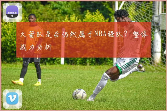 火箭队是否仍然属于NBA强队？整体战力分析
