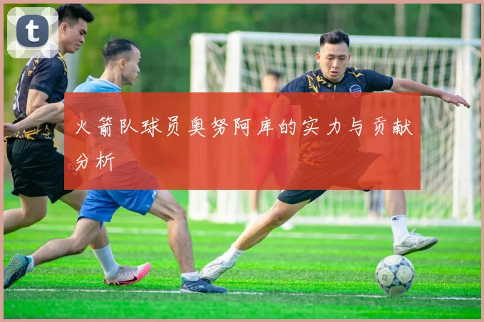 火箭队球员奥努阿库的实力与贡献分析