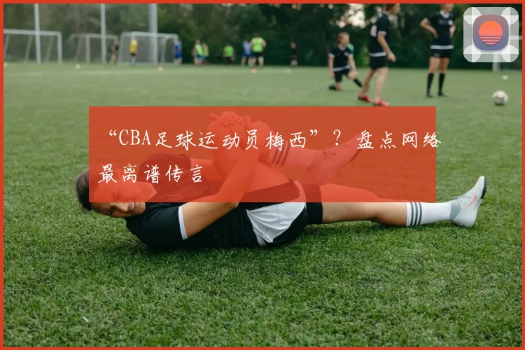 “CBA足球运动员梅西”？盘点网络最离谱传言