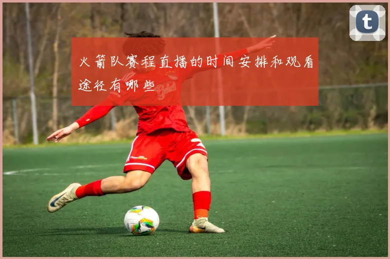 火箭队赛程直播的时间安排和观看途径有哪些