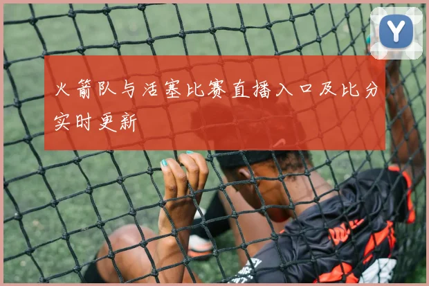 火箭队与活塞比赛直播入口及比分实时更新