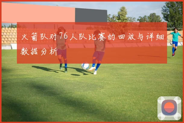 火箭队对76人队比赛的回放与详细数据分析